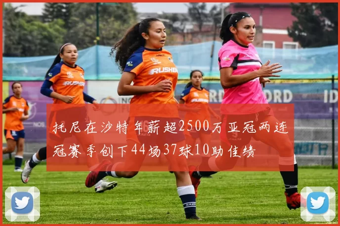 托尼在沙特年薪超2500万亚冠两连冠赛季创下44场37球10助佳绩
