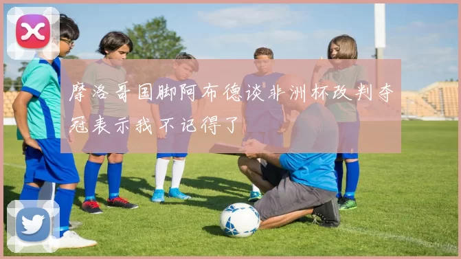 摩洛哥国脚阿布德谈非洲杯改判夺冠表示我不记得了