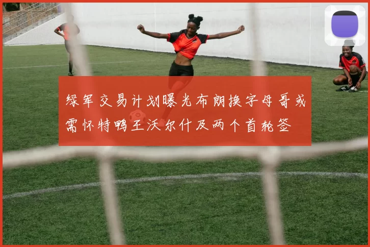 绿军交易计划曝光布朗换字母哥或需怀特鸭王沃尔什及两个首轮签