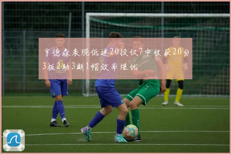 亨德森表现低迷20投仅7中收获20分3板2助3断1帽效率堪忧
