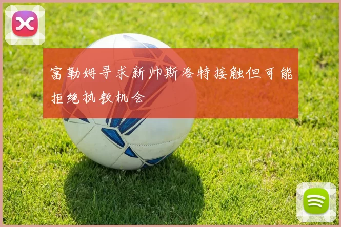 富勒姆寻求新帅斯洛特接触但可能拒绝执教机会