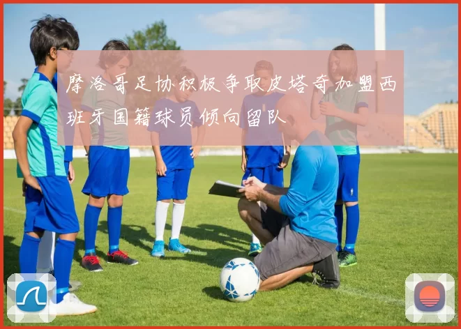 摩洛哥足协积极争取皮塔奇加盟西班牙国籍球员倾向留队