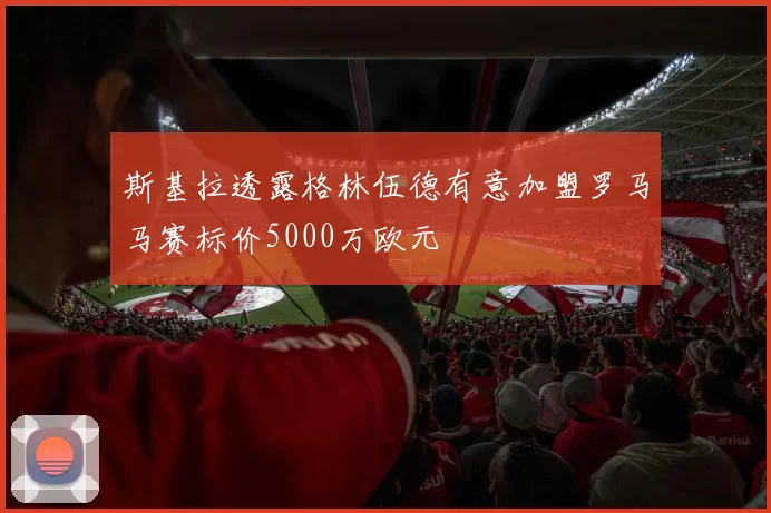 斯基拉透露格林伍德有意加盟罗马马赛标价5000万欧元