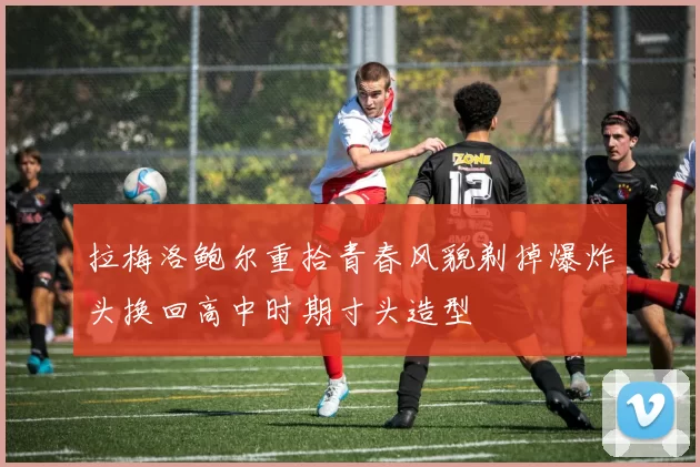 拉梅洛鲍尔重拾青春风貌剃掉爆炸头换回高中时期寸头造型
