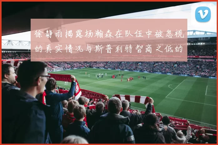 徐静雨揭露杨瀚森在队伍中被忽视的真实情况与斯普利特智商之低的尴尬真相
