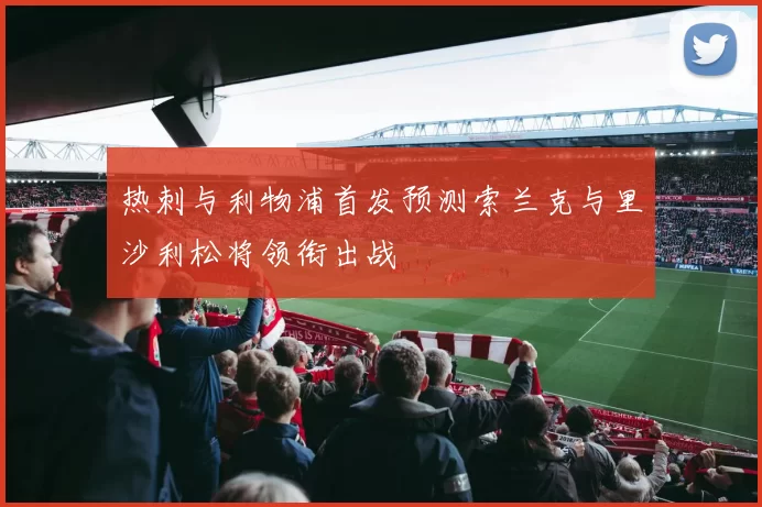 热刺与利物浦首发预测索兰克与里沙利松将领衔出战