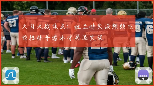 火日大战焦点：杜兰特失误频频杰伦格林手感冰凉再添失误