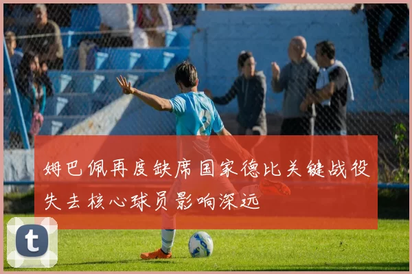姆巴佩再度缺席国家德比关键战役失去核心球员影响深远
