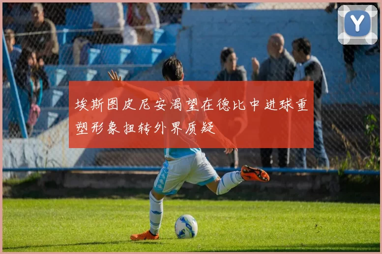 埃斯图皮尼安渴望在德比中进球重塑形象扭转外界质疑