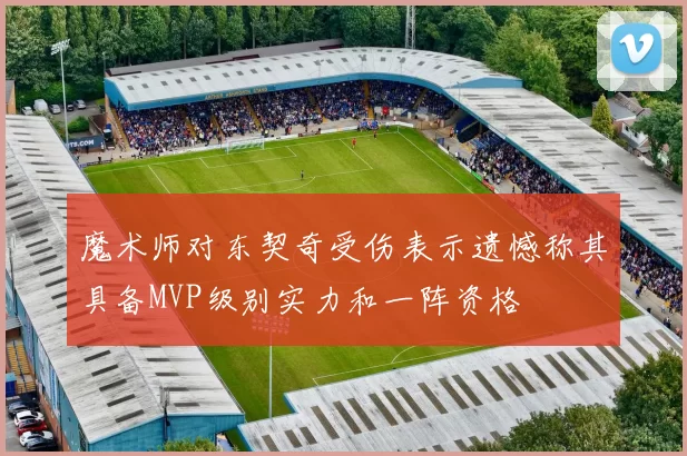 魔术师对东契奇受伤表示遗憾称其具备MVP级别实力和一阵资格