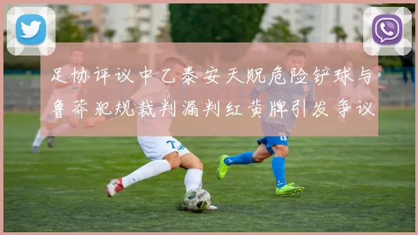 足协评议中乙泰安天贶危险铲球与鲁莽犯规裁判漏判红黄牌引发争议