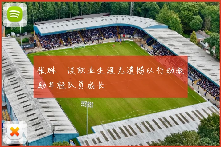张琳芃谈职业生涯无遗憾以行动激励年轻队员成长