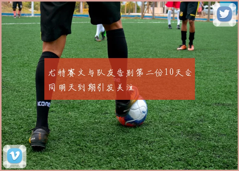 尤特赛文与队友告别第二份10天合同明天到期引发关注