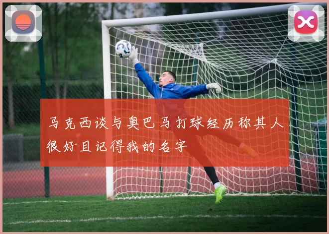 马克西谈与奥巴马打球经历称其人很好且记得我的名字