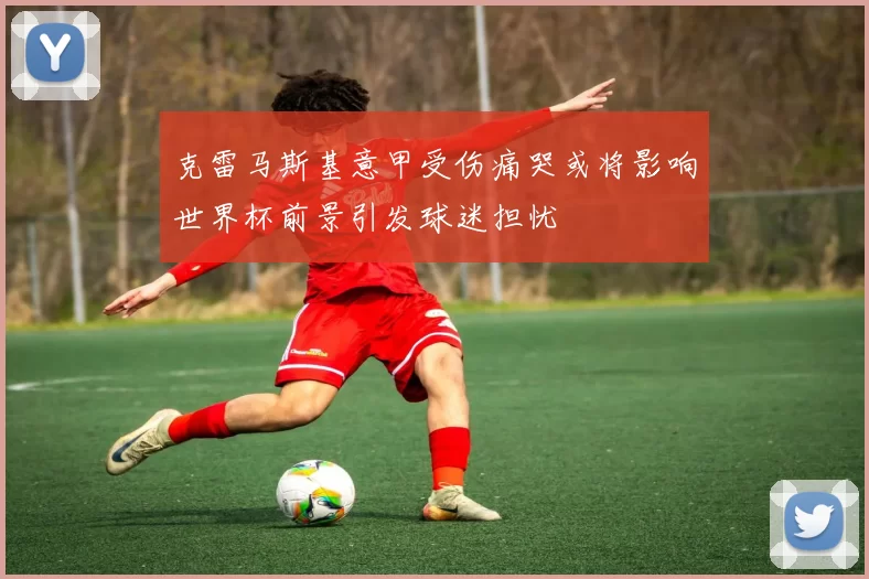 克雷马斯基意甲受伤痛哭或将影响世界杯前景引发球迷担忧