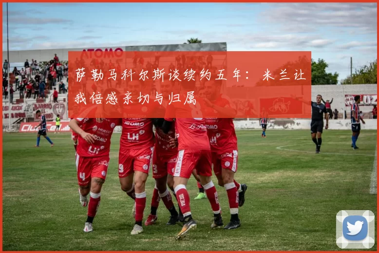 萨勒马科尔斯谈续约五年：米兰让我倍感亲切与归属