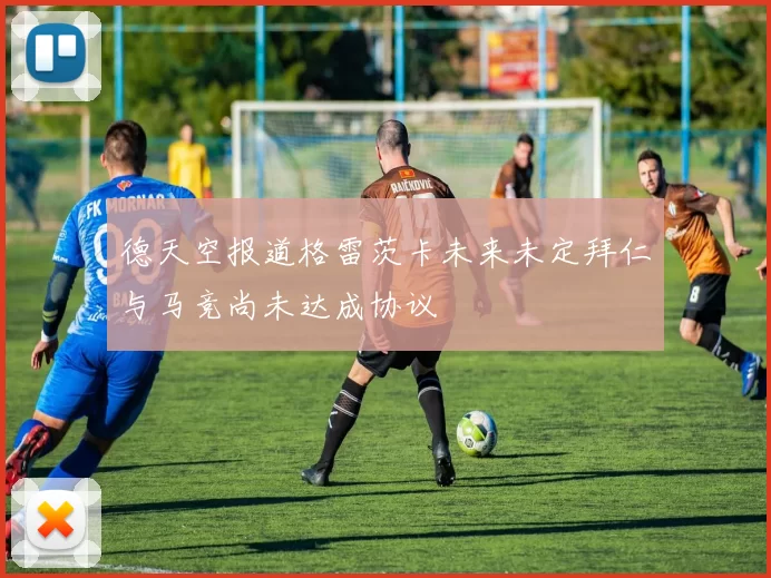 德天空报道格雷茨卡未来未定拜仁与马竞尚未达成协议