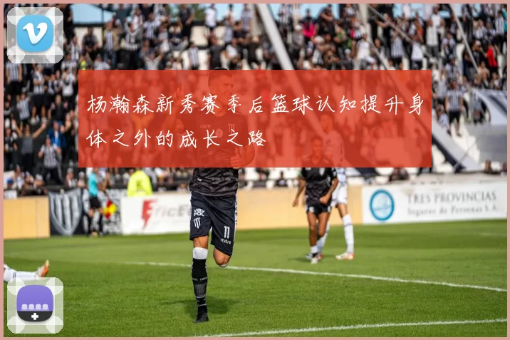 杨瀚森新秀赛季后篮球认知提升身体之外的成长之路