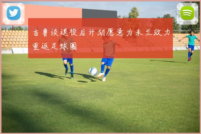 吉鲁谈退役后计划愿意为米兰效力重返足球圈