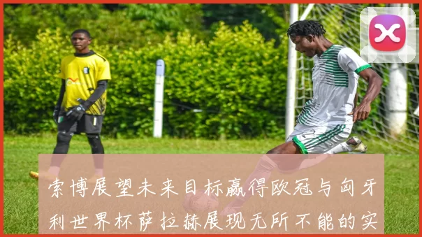 索博展望未来目标赢得欧冠与匈牙利世界杯萨拉赫展现无所不能的实力