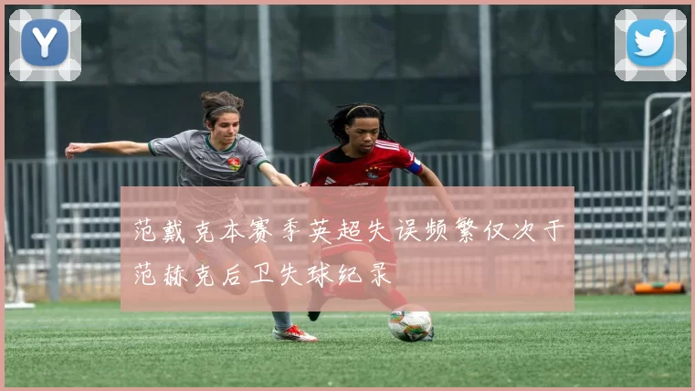 范戴克本赛季英超失误频繁仅次于范赫克后卫失球纪录