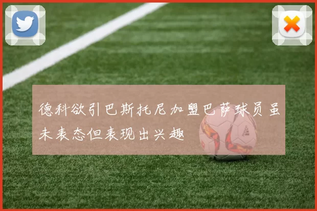 德科欲引巴斯托尼加盟巴萨球员虽未表态但表现出兴趣