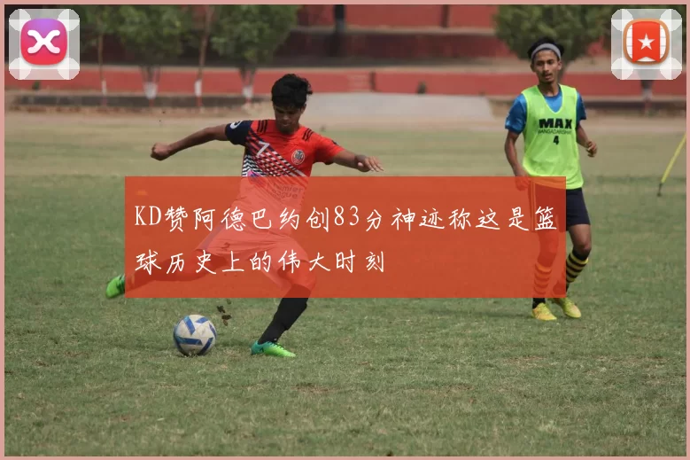 KD赞阿德巴约创83分神迹称这是篮球历史上的伟大时刻