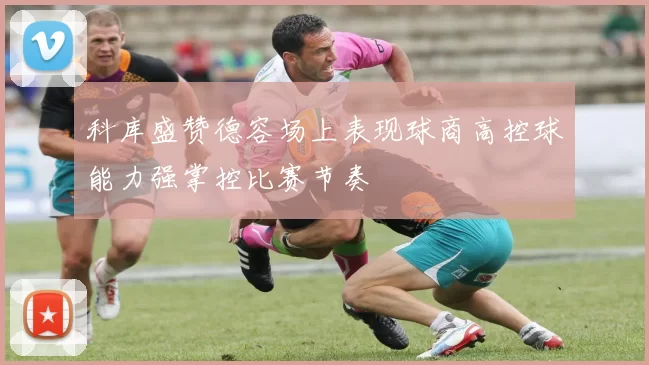 科库盛赞德容场上表现球商高控球能力强掌控比赛节奏