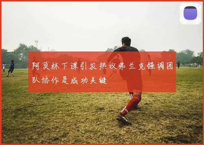 阿莫林下课引发热议弗兰克强调团队协作是成功关键