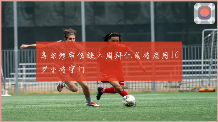乌尔赖希伤缺六周拜仁或将启用16岁小将守门