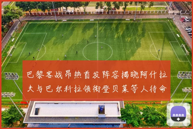 巴黎客战昂热首发阵容揭晓阿什拉夫与巴尔科拉领衔登贝莱等人待命替补
