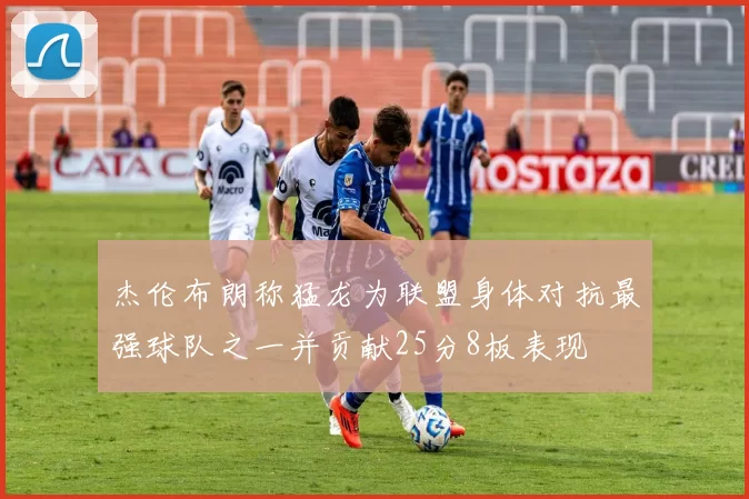 杰伦布朗称猛龙为联盟身体对抗最强球队之一并贡献25分8板表现