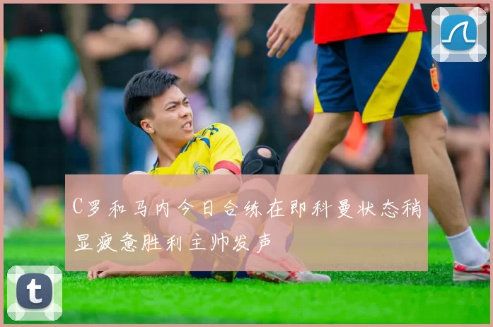 C罗和马内今日合练在即科曼状态稍显疲惫胜利主帅发声