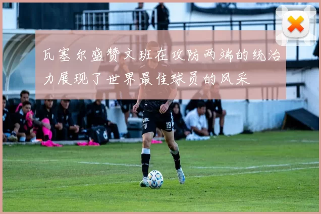 瓦塞尔盛赞文班在攻防两端的统治力展现了世界最佳球员的风采