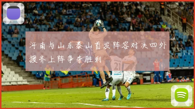 河南与山东泰山首发阵容对决四外援齐上阵争夺胜利