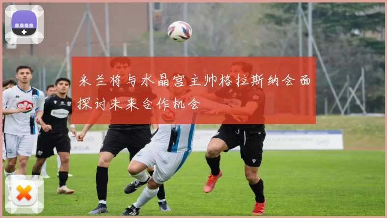 米兰将与水晶宫主帅格拉斯纳会面探讨未来合作机会